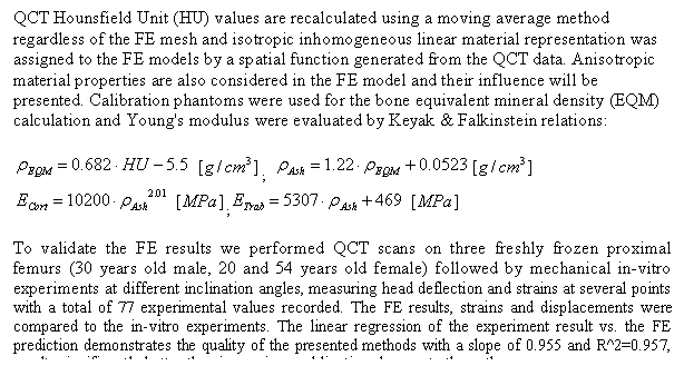 תיבת טקסט: QCT Hounsfield Unit (HU) values are recalculated using a moving average method regardless of the FE mesh and isotropic inhomogeneous linear material representation was assigned to the FE models by a spatial function generated from the QCT data. Anisotropic material properties are also considered in the FE model and their influence will be presented. Calibration phantoms were used for the bone equivalent mineral density (EQM) calculation and Young's modulus were evaluated by Keyak & Falkinstein relations: 

   ;    
   ;   

To validate the FE results we performed QCT scans on three freshly frozen proximal femurs (30 years old male, 20 and 54 years old female) followed by mechanical in-vitro experiments at different inclination angles, measuring head deflection and strains at several points with a total of 77 experimental values recorded. The FE results, strains and displacements were compared to the in-vitro experiments. The linear regression of the experiment result vs. the FE prediction demonstrates the quality of the presented methods with a slope of 0.955 and R^2=0.957, results significantly better than in previous publications known to the authors.
 
